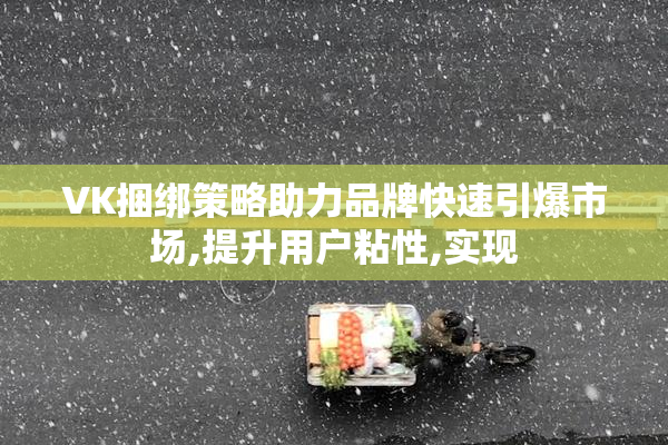VK捆绑策略助力品牌快速引爆市场,提升用户粘性,实现