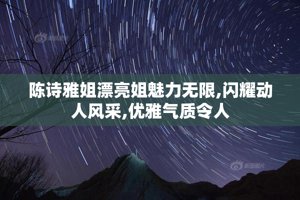 陈诗雅姐漂亮姐魅力无限,闪耀动人风采,优雅气质令人