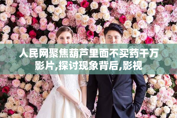 人民网聚焦葫芦里面不买药千万影片,探讨现象背后,影视