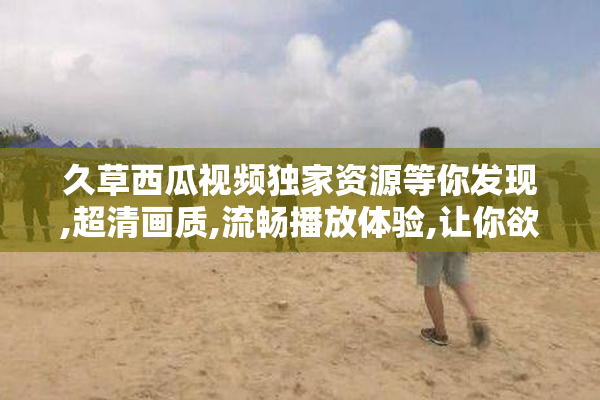 久草西瓜视频独家资源等你发现,超清画质,流畅播放体验,让你欲罢不