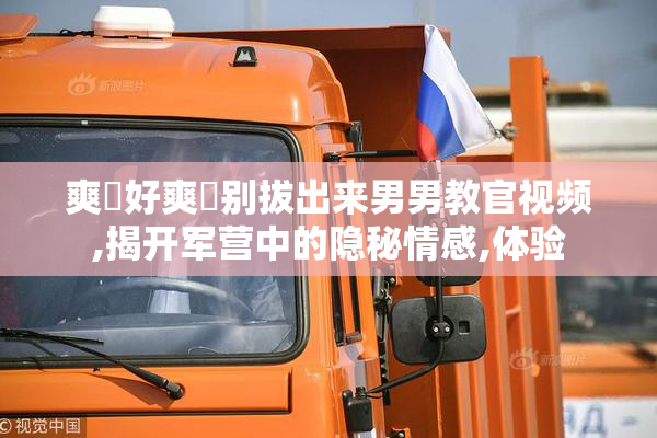 爽⋯好爽⋯别拔出来男男教官视频,揭开军营中的隐秘情感,体验