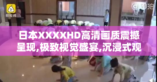 日本XXXXHD高清画质震撼呈现,极致视觉盛宴,沉浸式观影体验