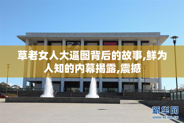 草老女人大逼图背后的故事,鲜为人知的内幕揭露,震撼