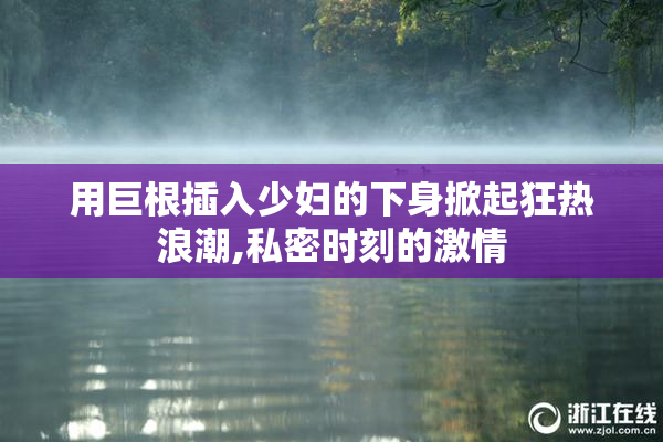用巨根插入少妇的下身掀起狂热浪潮,私密时刻的激情