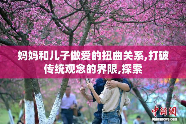 妈妈和儿子做爱的扭曲关系,打破传统观念的界限,探索