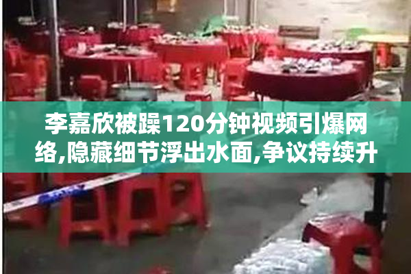 李嘉欣被躁120分钟视频引爆网络,隐藏细节浮出水面,争议持续升温