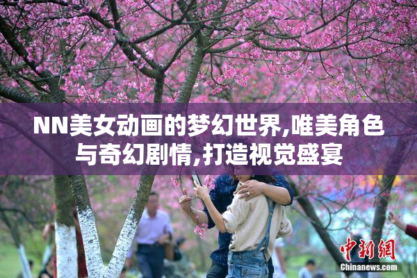 NN美女动画的梦幻世界,唯美角色与奇幻剧情,打造视觉盛宴