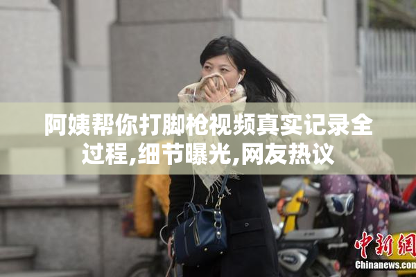 阿姨帮你打脚枪视频真实记录全过程,细节曝光,网友热议