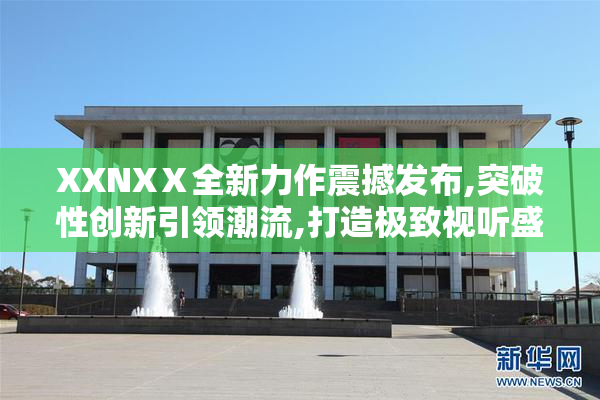 XXNXⅩ全新力作震撼发布,突破性创新引领潮流,打造极致视听盛宴
