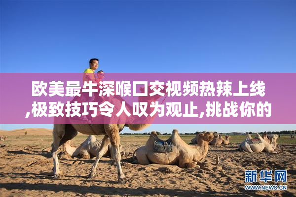 欧美最牛深喉囗交视频热辣上线,极致技巧令人叹为观止,挑战你的
