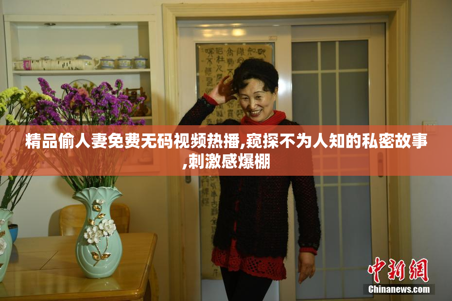精品偷人妻免费无码视频热播,窥探不为人知的私密故事,刺激感爆棚
