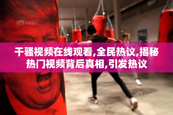 干骚视频在线观看,全民热议,揭秘热门视频背后真相,引发热议