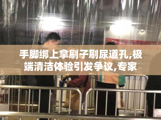 手脚绑上拿刷子刷尿道孔,极端清洁体验引发争议,专家