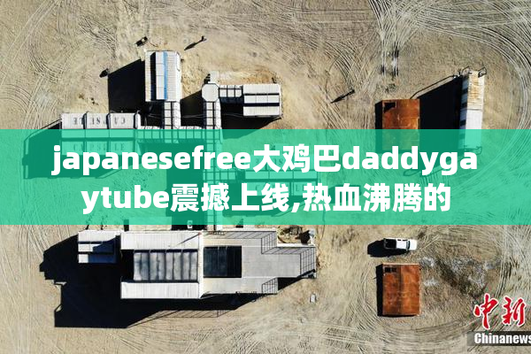 japanesefree大鸡巴daddygaytube震撼上线,热血沸腾的