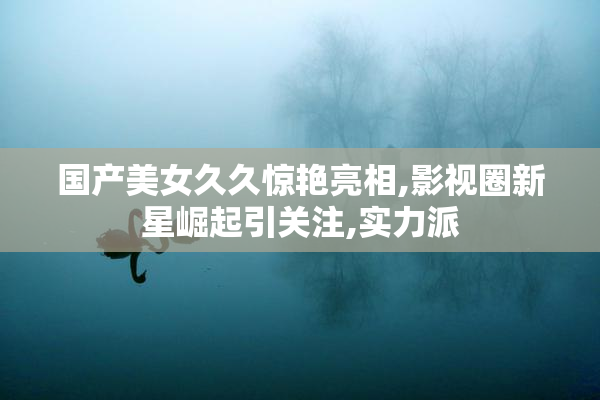 国产美女久久惊艳亮相,影视圈新星崛起引关注,实力派