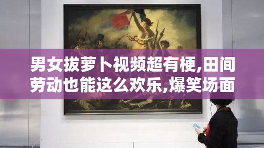 男女拔萝卜视频超有梗,田间劳动也能这么欢乐,爆笑场面