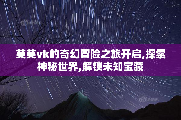 芙芙vk的奇幻冒险之旅开启,探索神秘世界,解锁未知宝藏