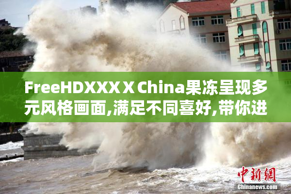FreeHDXXXⅩChina果冻呈现多元风格画面,满足不同喜好,带你进入
