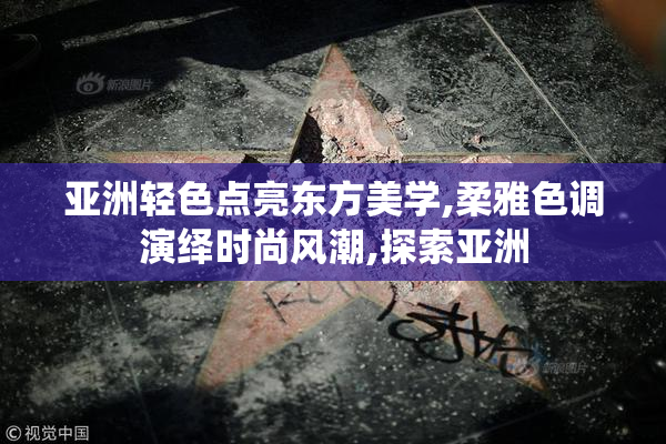 亚洲轻色点亮东方美学,柔雅色调演绎时尚风潮,探索亚洲