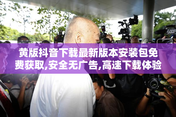 黄版抖音下载最新版本安装包免费获取,安全无广告,高速下载体验