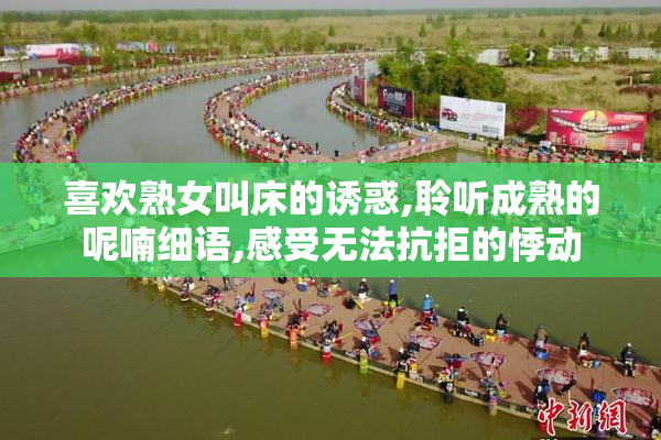 喜欢熟女叫床的诱惑,聆听成熟的呢喃细语,感受无法抗拒的悸动