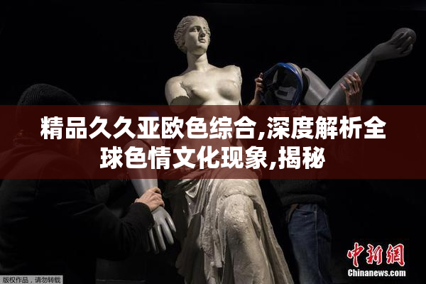 精品久久亚欧色综合,深度解析全球色情文化现象,揭秘