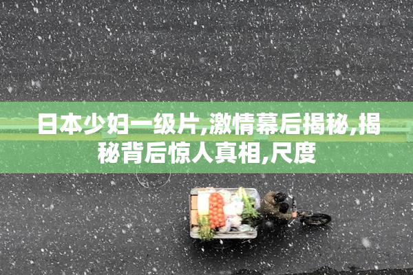 日本少妇一级片,激情幕后揭秘,揭秘背后惊人真相,尺度