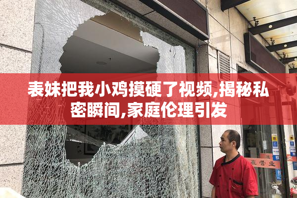 表妹把我小鸡摸硬了视频,揭秘私密瞬间,家庭伦理引发