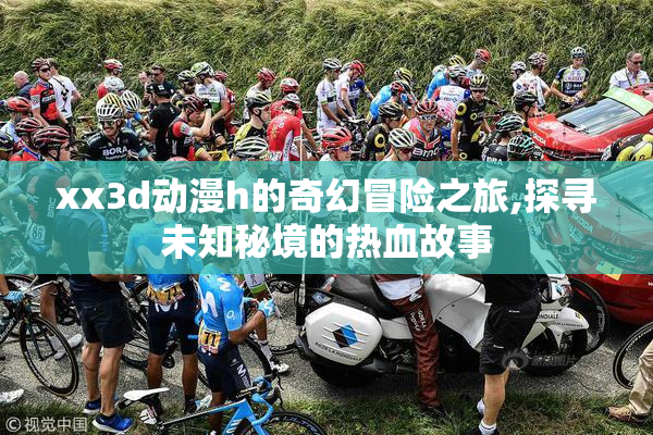 xx3d动漫h的奇幻冒险之旅,探寻未知秘境的热血故事