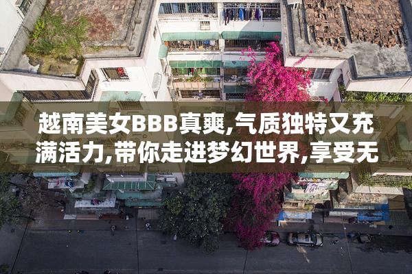 越南美女BBB真爽,气质独特又充满活力,带你走进梦幻世界,享受无与