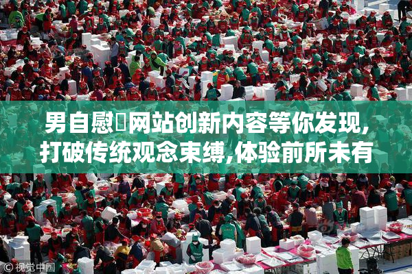 男自慰✅网站创新内容等你发现,打破传统观念束缚,体验前所未有