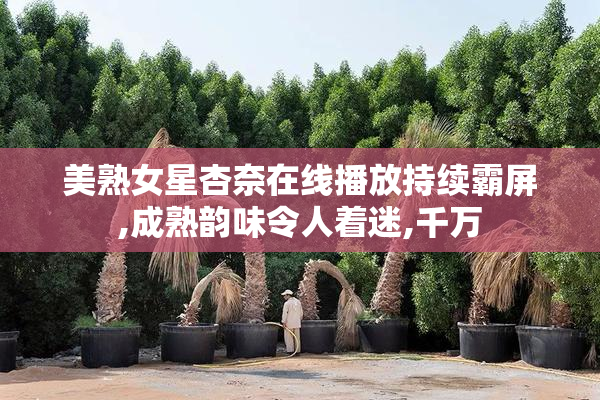 美熟女星杏奈在线播放持续霸屏,成熟韵味令人着迷,千万