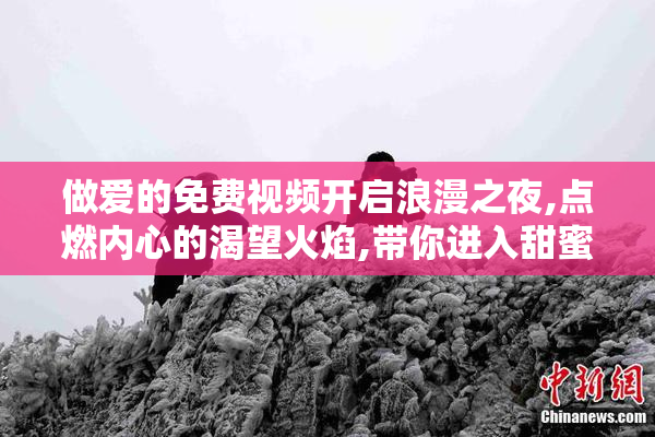 做爱的免费视频开启浪漫之夜,点燃内心的渴望火焰,带你进入甜蜜的