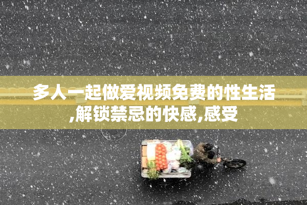 多人一起做爱视频免费的性生活,解锁禁忌的快感,感受