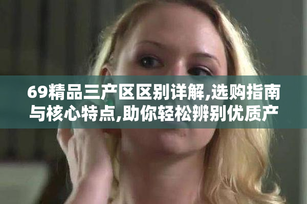 69精品三产区区别详解,选购指南与核心特点,助你轻松辨别优质产区