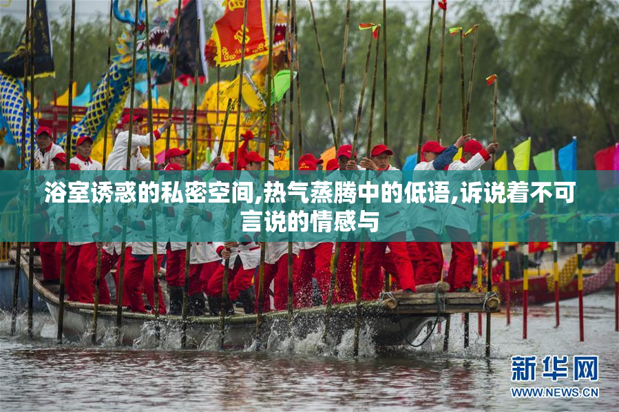 浴室诱惑的私密空间,热气蒸腾中的低语,诉说着不可言说的情感与