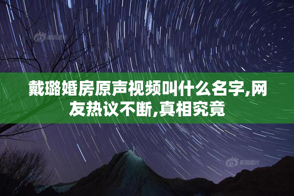 戴璐婚房原声视频叫什么名字,网友热议不断,真相究竟