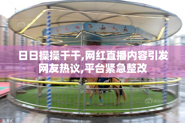 日日操操干干,网红直播内容引发网友热议,平台紧急整改