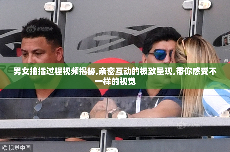 男女抽插过程视频揭秘,亲密互动的极致呈现,带你感受不一样的视觉