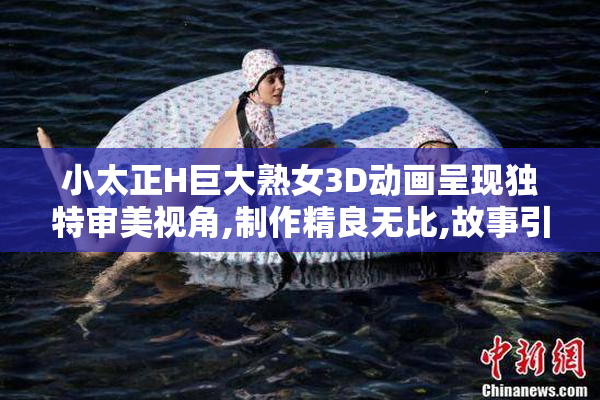 小太正H巨大熟女3D动画呈现独特审美视角,制作精良无比,故事引人入