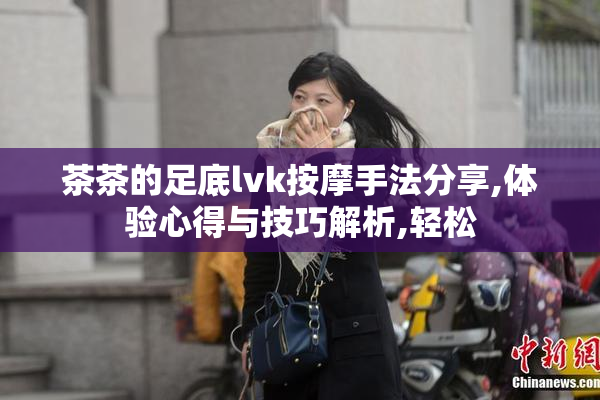 茶茶的足底lvk按摩手法分享,体验心得与技巧解析,轻松