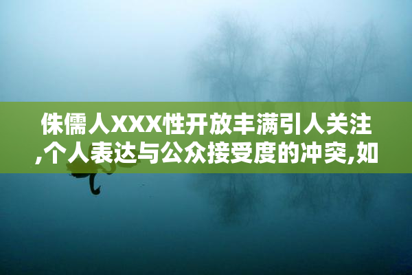 侏儒人XXX性开放丰满引人关注,个人表达与公众接受度的冲突,如何