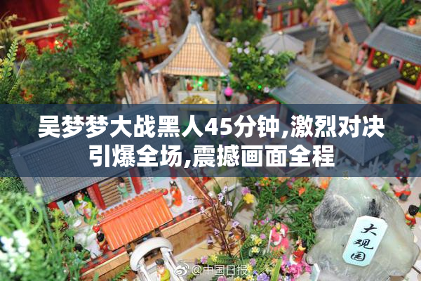 吴梦梦大战黑人45分钟,激烈对决引爆全场,震撼画面全程