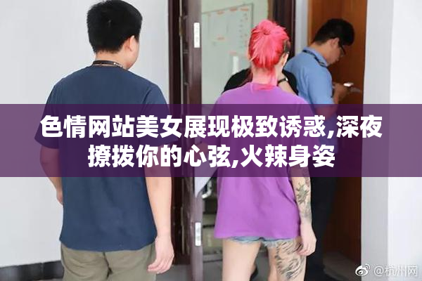 色情网站美女展现极致诱惑,深夜撩拨你的心弦,火辣身姿