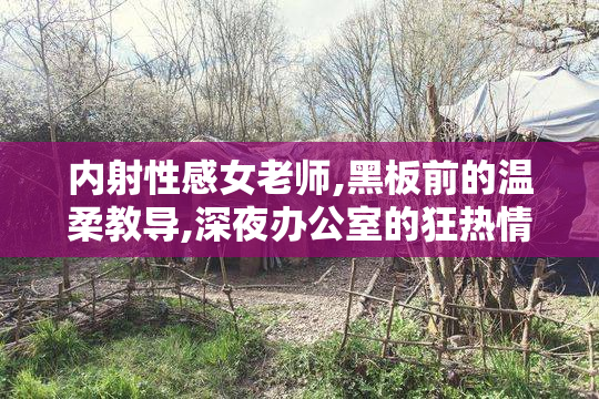 内射性感女老师,黑板前的温柔教导,深夜办公室的狂热情事有多疯狂