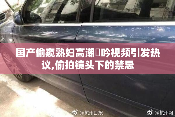 国产偷窥熟妇高潮呴吟视频引发热议,偷拍镜头下的禁忌