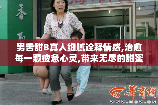 男舌甜B真人细腻诠释情感,治愈每一颗疲惫心灵,带来无尽的甜蜜时光