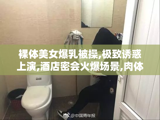 裸体美女爆乳被操,极致诱惑上演,酒店密会火爆场景,肉体碰撞燃爆