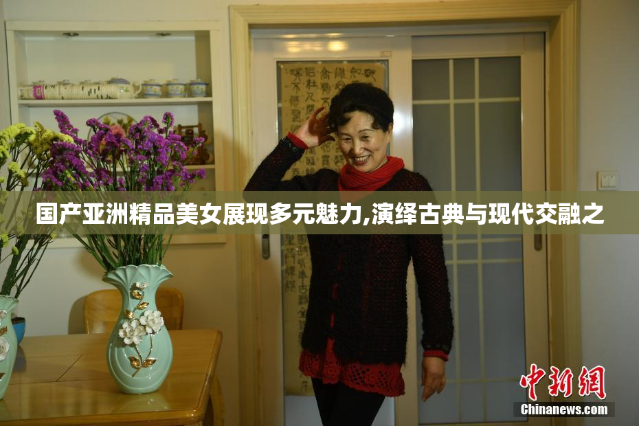 国产亚洲精品美女展现多元魅力,演绎古典与现代交融之