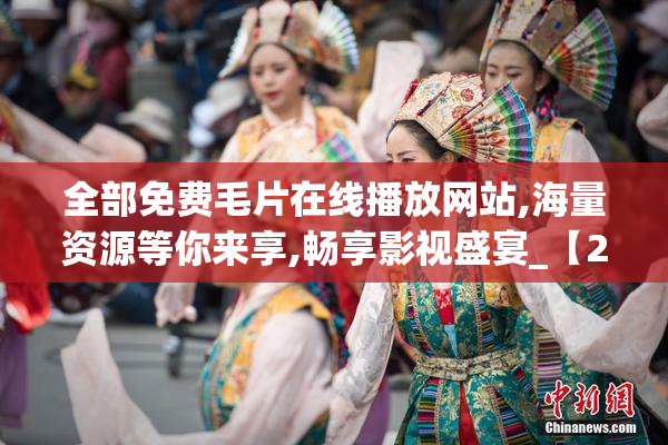 全部免费毛片在线播放网站,海量资源等你来享,畅享影视盛宴_【2025